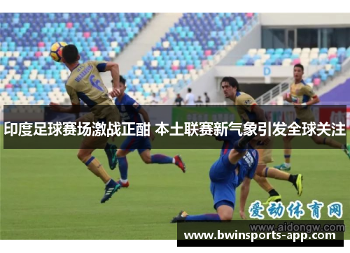印度足球赛场激战正酣 本土联赛新气象引发全球关注
