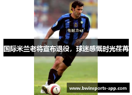国际米兰老将宣布退役，球迷感慨时光荏苒