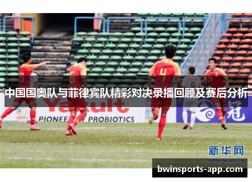 中国国奥队与菲律宾队精彩对决录播回顾及赛后分析